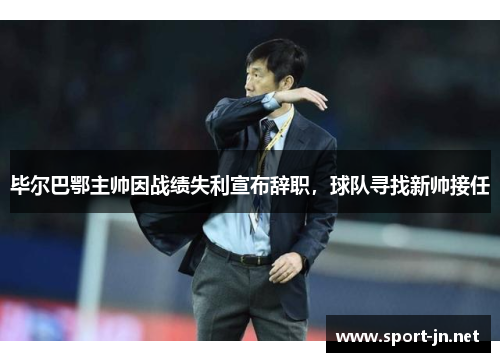 毕尔巴鄂主帅因战绩失利宣布辞职，球队寻找新帅接任